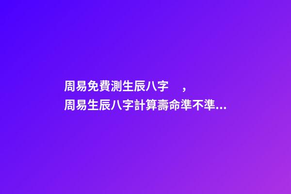 周易免費測生辰八字，周易生辰八字計算壽命準不準 周易生辰八字查詢，生辰八字查詢